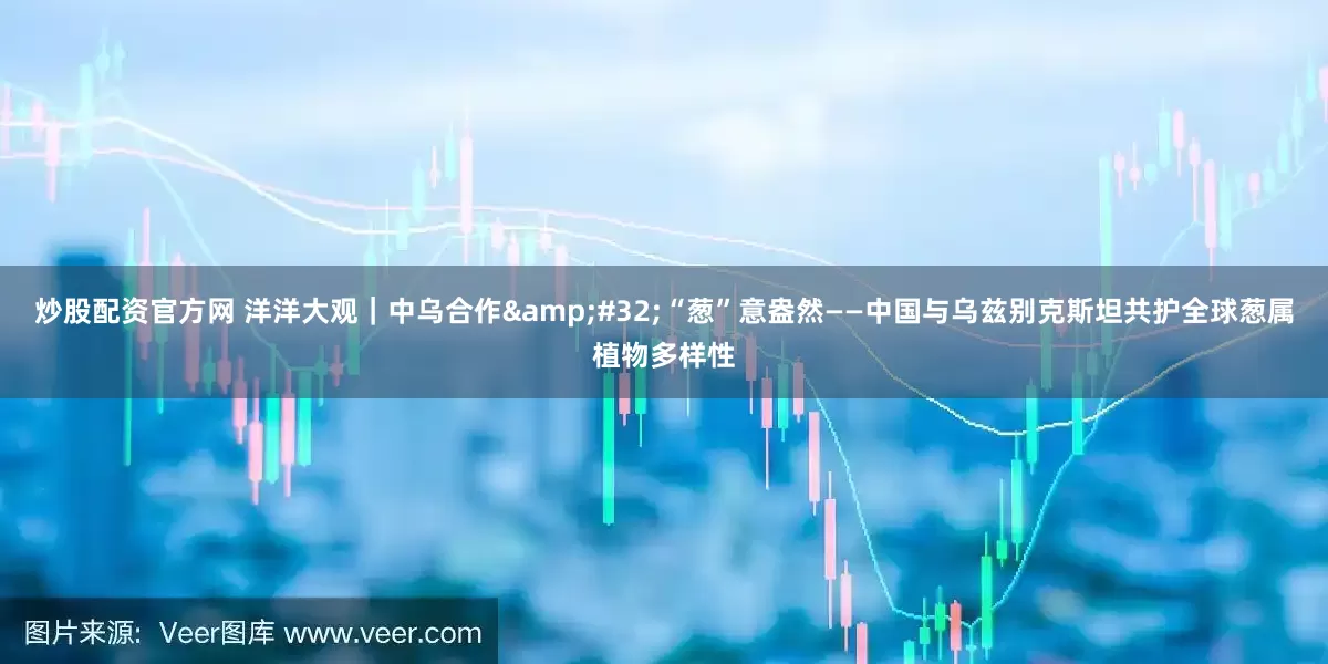炒股配资官方网 洋洋大观｜中乌合作&#32;“葱”意盎然——中国与乌兹别克斯坦共护全球葱属植物多样性