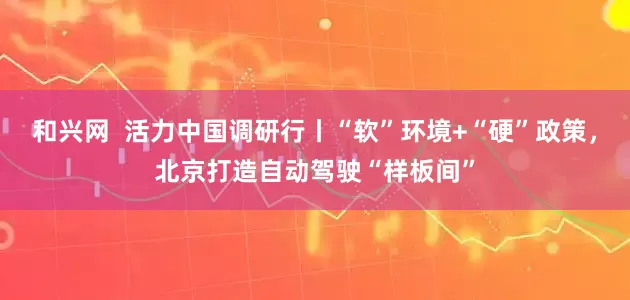 和兴网  活力中国调研行丨“软”环境+“硬”政策，北京打造自动驾驶“样板间”