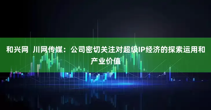 和兴网  川网传媒：公司密切关注对超级IP经济的探索运用和产业价值