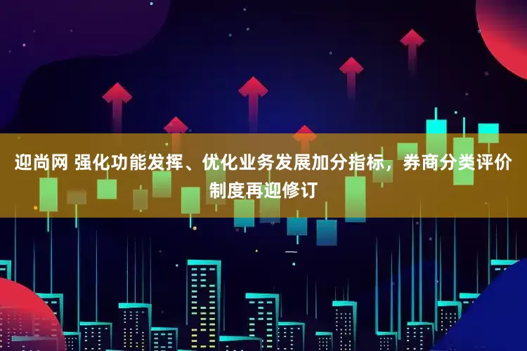 迎尚网 强化功能发挥、优化业务发展加分指标，券商分类评价制度再迎修订