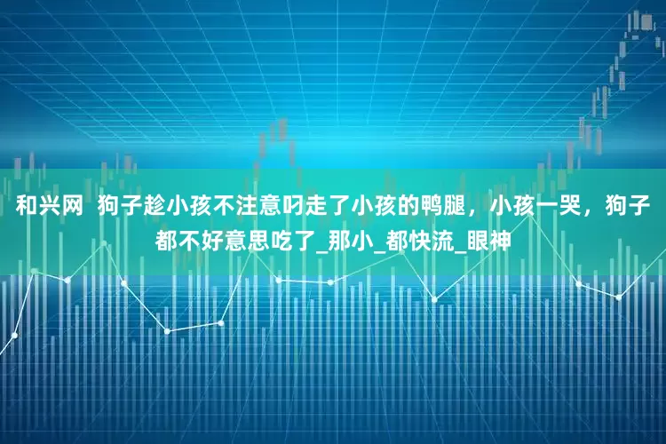和兴网  狗子趁小孩不注意叼走了小孩的鸭腿，小孩一哭，狗子都不好意思吃了_那小_都快流_眼神