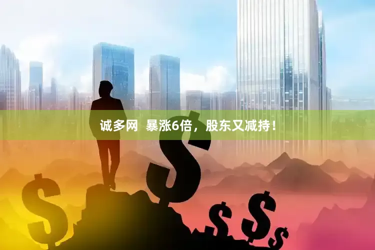 诚多网  暴涨6倍，股东又减持！