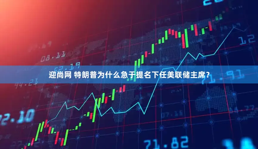 迎尚网 特朗普为什么急于提名下任美联储主席？