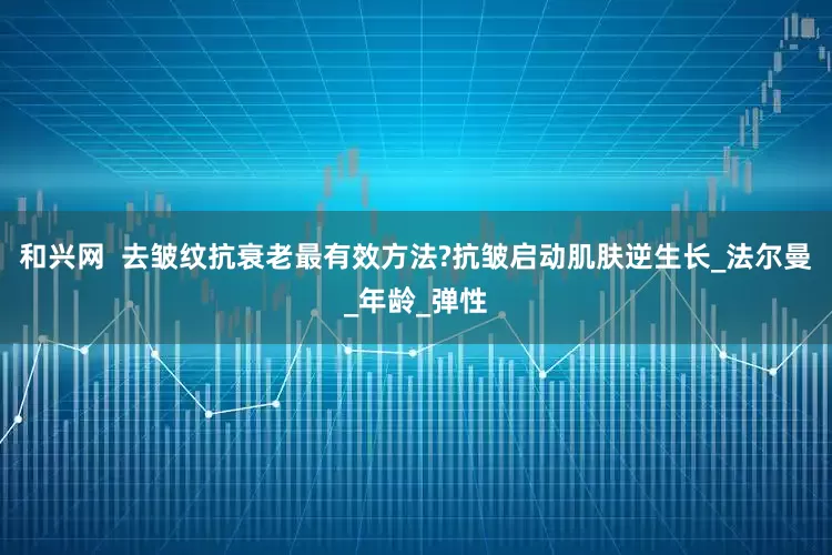 和兴网  去皱纹抗衰老最有效方法?抗皱启动肌肤逆生长_法尔曼_年龄_弹性