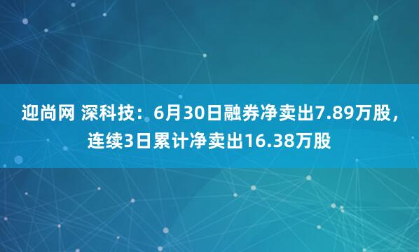 迎尚网 深科技：6月30日融券净卖出7.89万股，连续3日累计净卖出16.38万股
