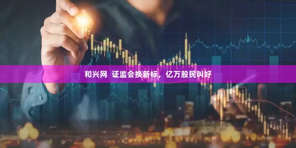 和兴网  证监会换新标，亿万股民叫好