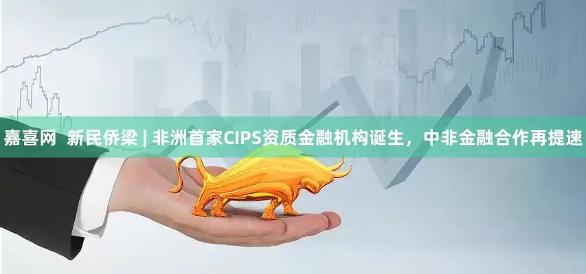 嘉喜网  新民侨梁 | 非洲首家CIPS资质金融机构诞生，中非金融合作再提速