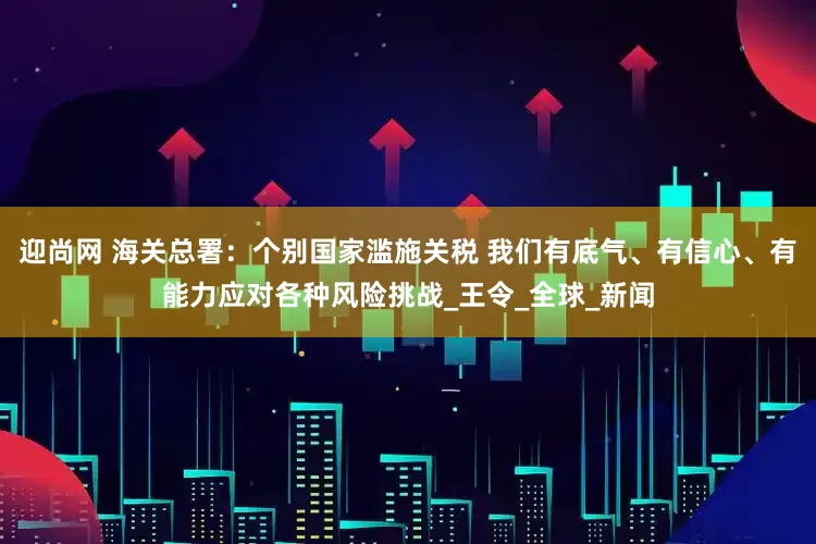 迎尚网 海关总署：个别国家滥施关税 我们有底气、有信心、有能力应对各种风险挑战_王令_全球_新闻