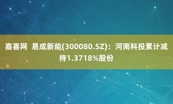 嘉喜网  易成新能(300080.SZ)：河南科投累计减持1.3718%股份