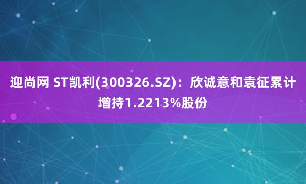 迎尚网 ST凯利(300326.SZ)：欣诚意和袁征累计增持1.2213%股份
