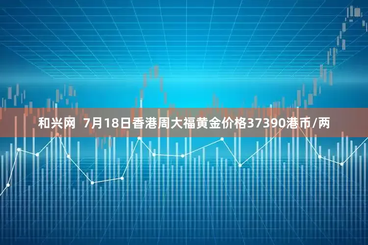 和兴网  7月18日香港周大福黄金价格37390港币/两
