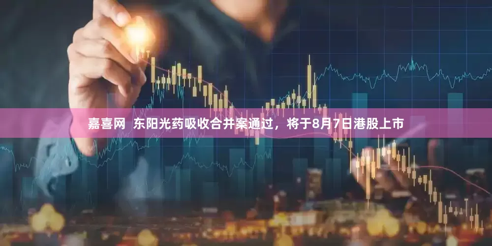 嘉喜网  东阳光药吸收合并案通过，将于8月7日港股上市