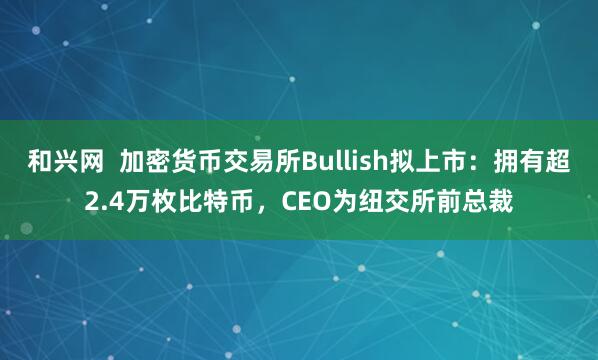 和兴网  加密货币交易所Bullish拟上市：拥有超2.4万枚比特币，CEO为纽交所前总裁