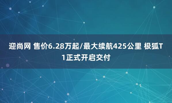 迎尚网 售价6.28万起/最大续航425公里 极狐T1正式开启交付